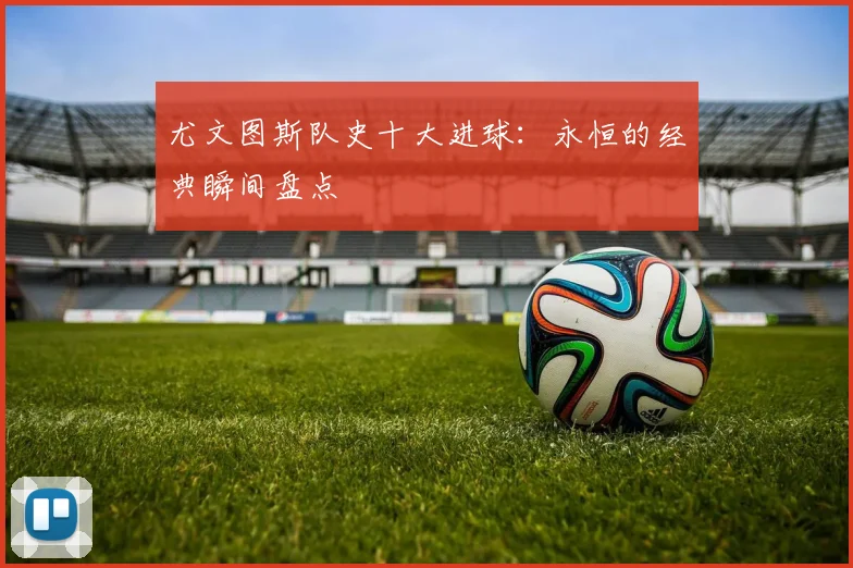 尤文图斯队史十大进球:永恒的经典瞬间盘点