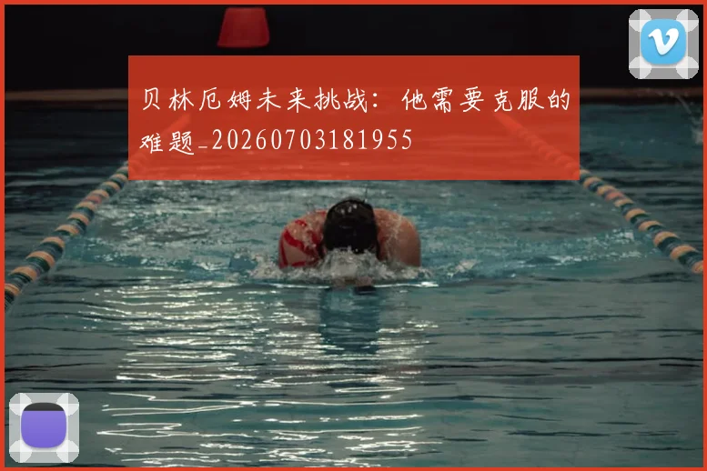 贝林厄姆未来挑战：他需要克服的难题_20260703181955