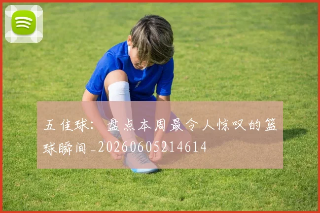 五佳球：盘点本周最令人惊叹的篮球瞬间_20260605214614