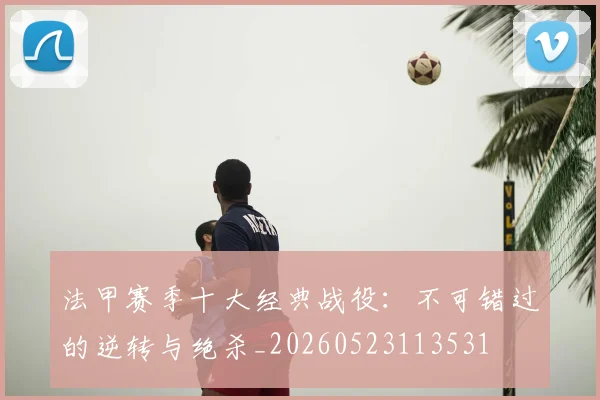 法甲赛季十大经典战役：不可错过的逆转与绝杀_20260523113531