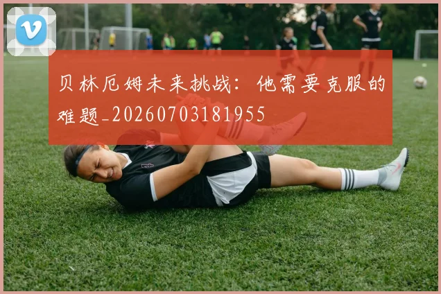 贝林厄姆未来挑战:他需要克服的难题_20260703181955