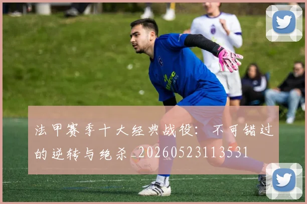法甲赛季十大经典战役：不可错过的逆转与绝杀_20260523113531