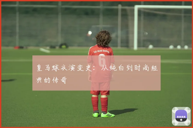 皇马球衣演变史：从纯白到时尚经典的传奇
