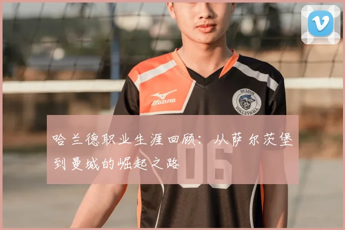 哈兰德职业生涯回顾：从萨尔茨堡到曼城的崛起之路