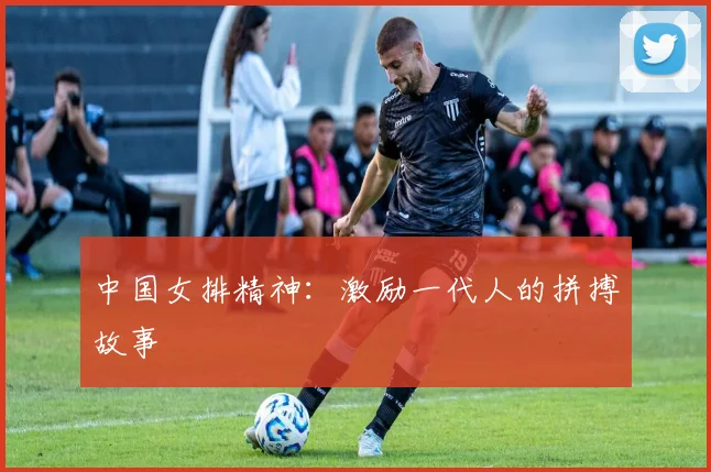 中国女排精神:激励一代人的拼搏故事